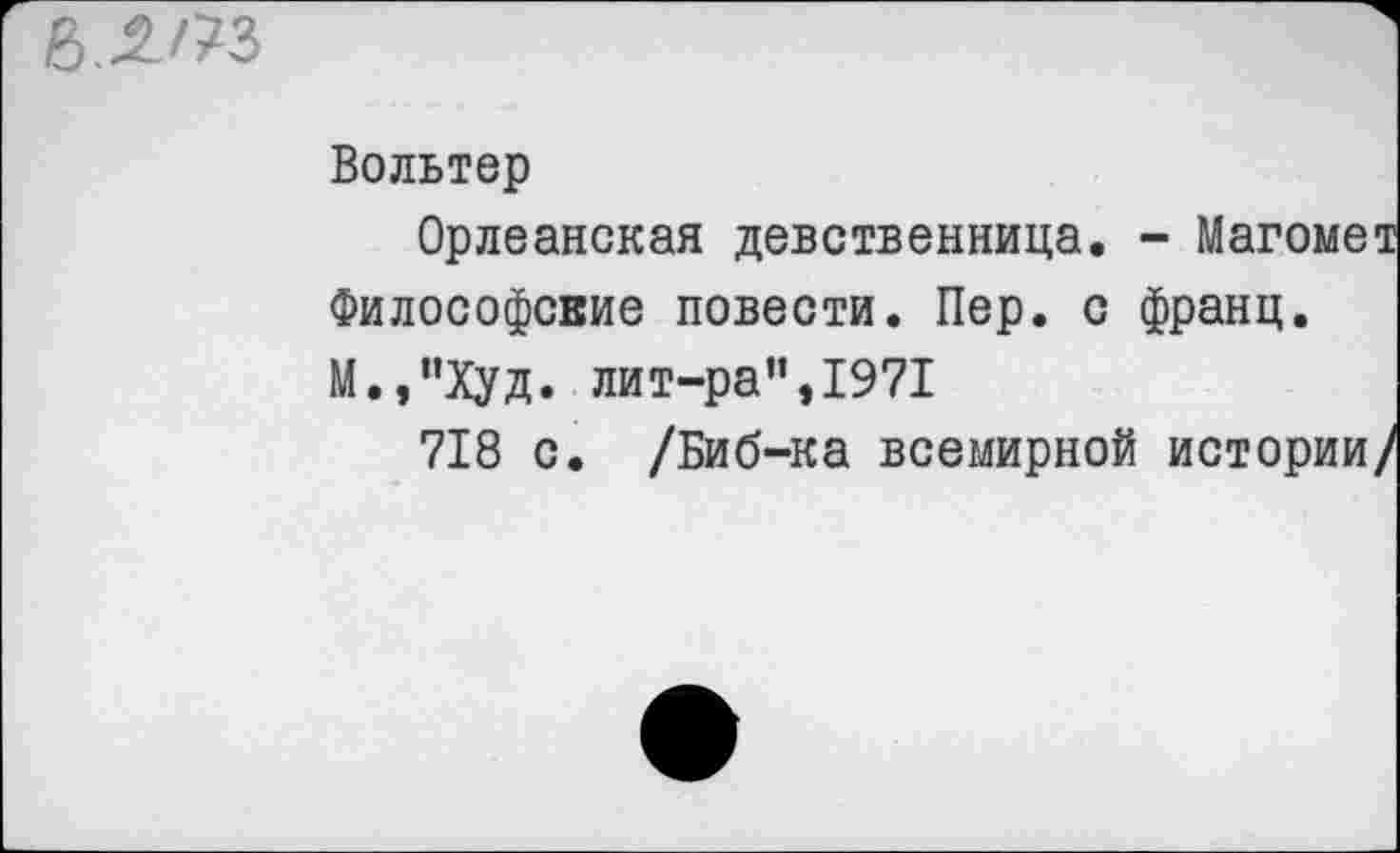 ﻿Вольтер
Орлеанская девственница. - Магомет Философские повести. Пер. с франц. М.,”Худ. лит-ра”,1971
718 с. /Биб-ка всемирной истории/